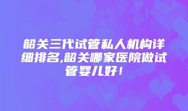 韶关三代试管私人机构详细排名,韶关哪家医院做试管婴儿好！