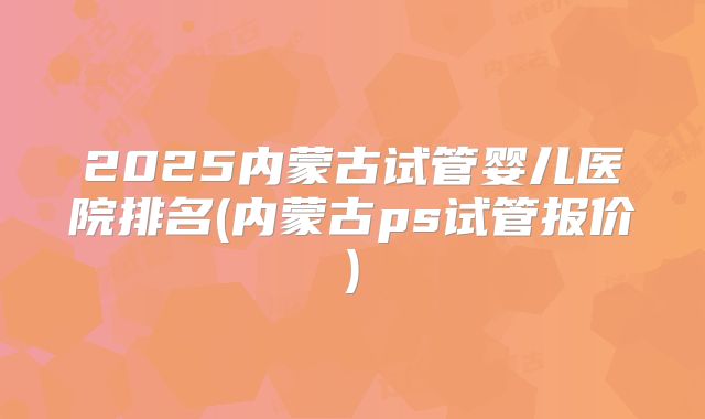 2025内蒙古试管婴儿医院排名(内蒙古ps试管报价)