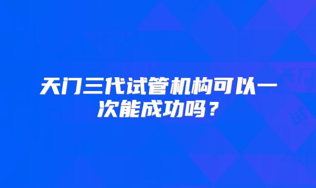 天门三代试管机构可以一次能成功吗？