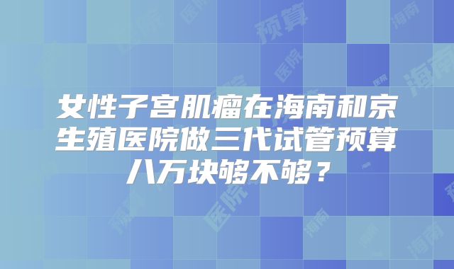 女性子宫肌瘤在海南和京生殖医院做三代试管预算八万块够不够?