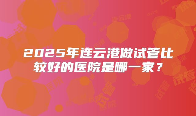 2025年连云港做试管比较好的医院是哪一家？