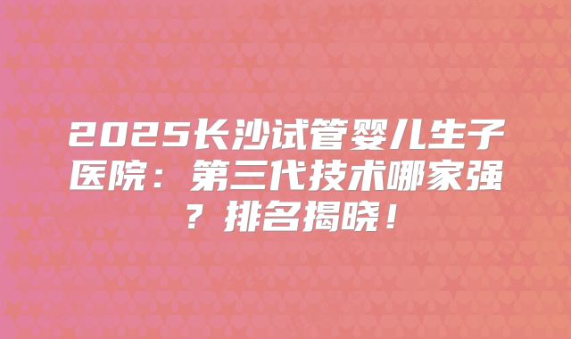 2025长沙试管婴儿生子医院:第三代技术哪家强?排名揭晓!