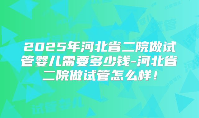 2025年河北省二院做试管婴儿需要多少钱-河北省二院做试管怎么样！