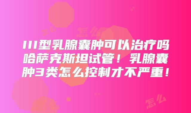 III型乳腺囊肿可以治疗吗哈萨克斯坦试管！乳腺囊肿3类怎么控制才不严重！