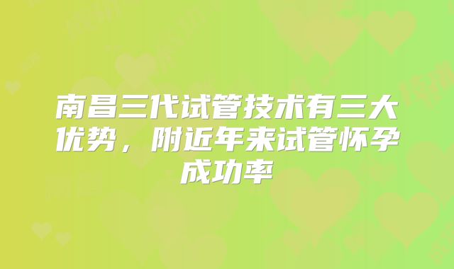 南昌三代试管技术有三大优势,附近年来试管怀孕成功率
