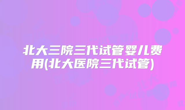 北大三院三代试管婴儿费用(北大医院三代试管)