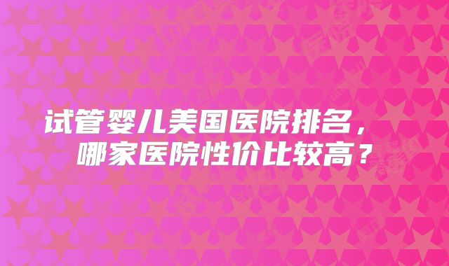 试管婴儿美国医院排名， 哪家医院性价比较高？