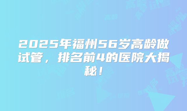 2025年福州56岁高龄做试管，排名前4的医院大揭秘！