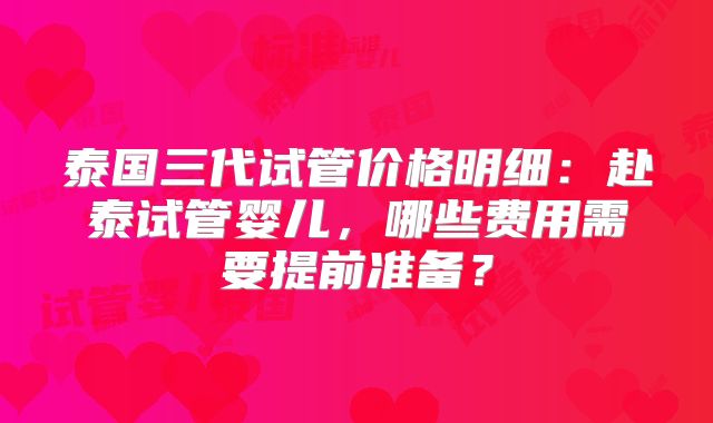 泰国三代试管价格明细：赴泰试管婴儿，哪些费用需要提前准备？