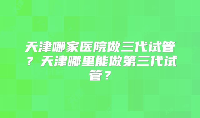 天津哪家医院做三代试管?天津哪里能做第三代试管?