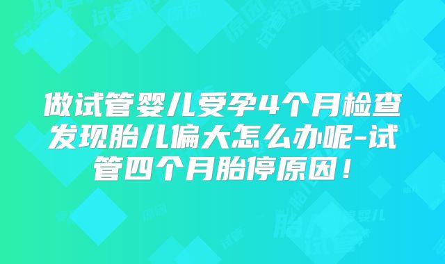 做试管婴儿受孕4个月检查发现胎儿偏大怎么办呢-试管四个月胎停原因！