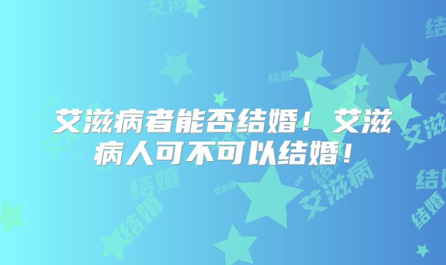 艾滋病者能否结婚！艾滋病人可不可以结婚！
