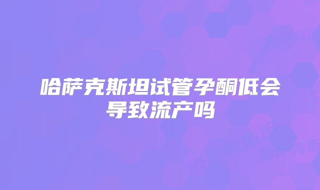 哈萨克斯坦试管孕酮低会导致流产吗