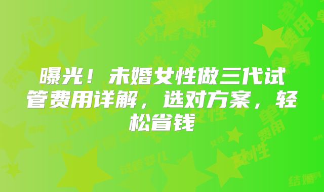 曝光!未婚女性做三代试管费用详解,选对方案,轻松省钱