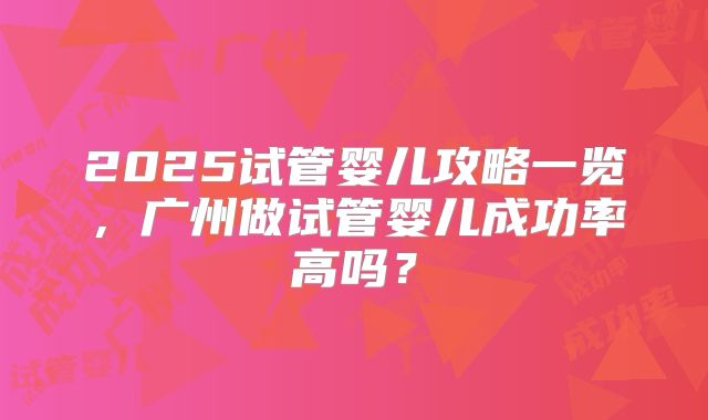 2025试管婴儿攻略一览，广州做试管婴儿成功率高吗？