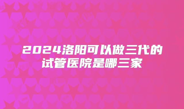 2024洛阳可以做三代的试管医院是哪三家