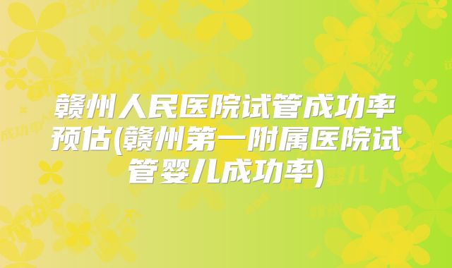 赣州人民医院试管成功率预估(赣州第一附属医院试管婴儿成功率)