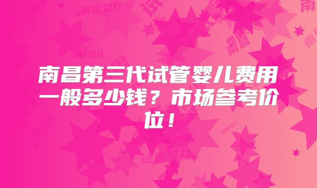南昌第三代试管婴儿费用一般多少钱？市场参考价位！