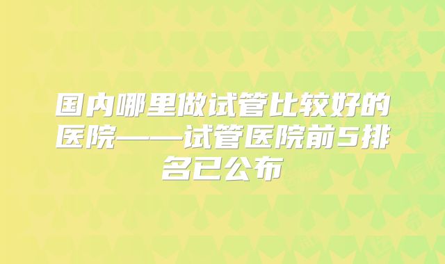 国内哪里做试管比较好的医院——试管医院前5排名已公布