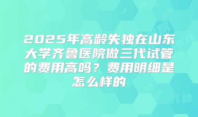2025年高龄失独在山东大学齐鲁医院做三代试管的费用高吗？费用明细是怎么样的