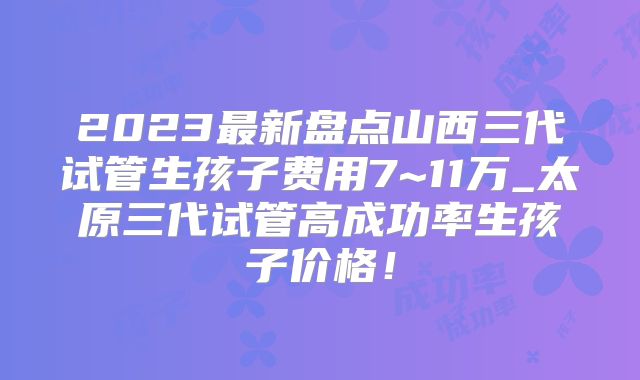 2023最新盘点山西三代试管生孩子费用7~11万_太原三代试管高成功率生孩子价格!
