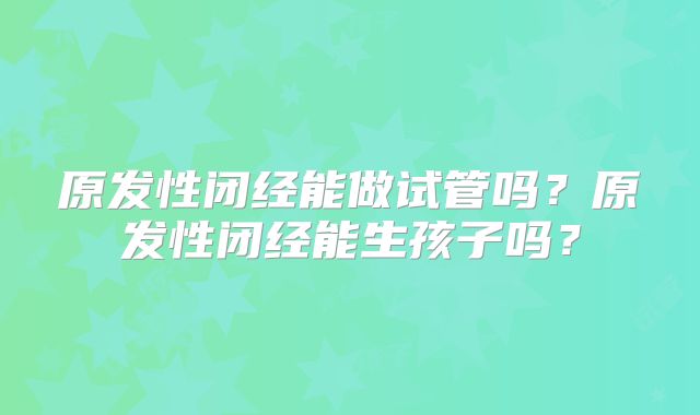 原发性闭经能做试管吗?原发性闭经能生孩子吗?