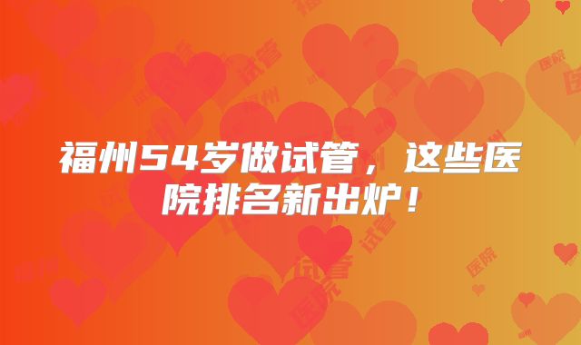 福州54岁做试管，这些医院排名新出炉！