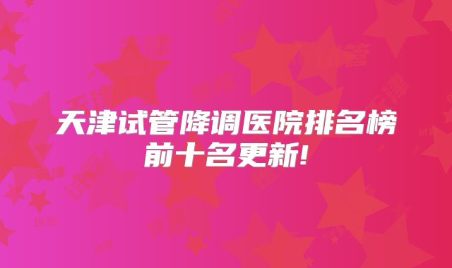 天津试管降调医院排名榜前十名更新!