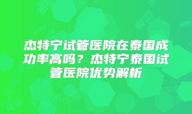 杰特宁试管医院在泰国成功率高吗?杰特宁泰国试管医院优势解析