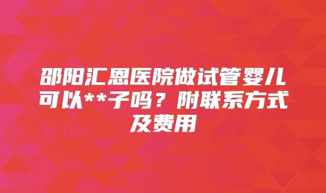 邵阳汇恩医院做试管婴儿可以**子吗？附联系方式及费用
