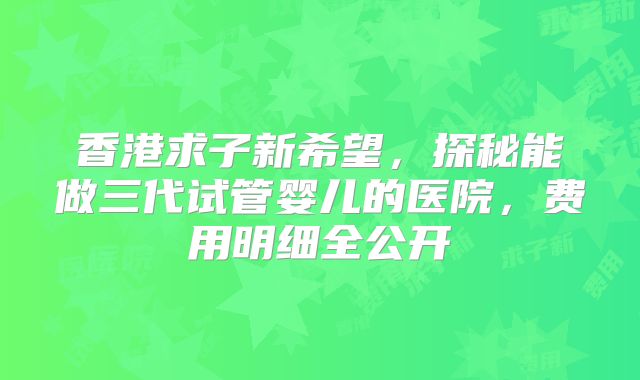 香港求子新希望，探秘能做三代试管婴儿的医院，费用明细全公开