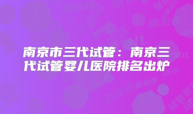 南京市三代试管：南京三代试管婴儿医院排名出炉