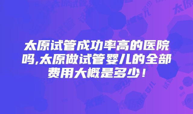 太原试管成功率高的医院吗,太原做试管婴儿的全部费用大概是多少!