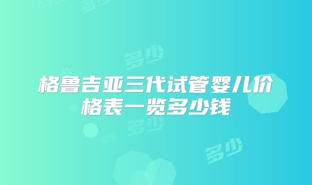 格鲁吉亚三代试管婴儿价格表一览多少钱