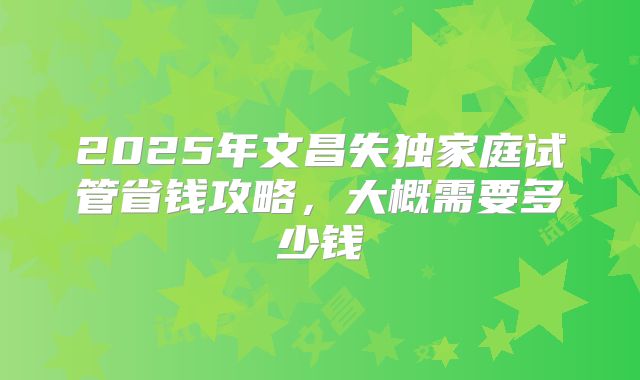 2025年文昌失独家庭试管省钱攻略，大概需要多少钱