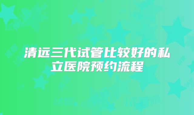 清远三代试管比较好的私立医院预约流程