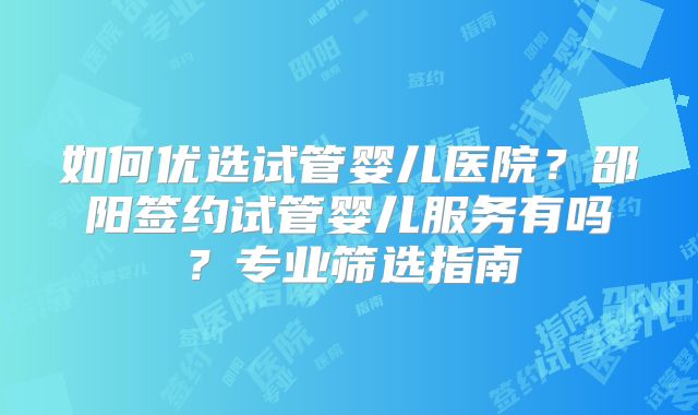 如何优选试管婴儿医院?邵阳签约试管婴儿服务有吗?专业筛选指南