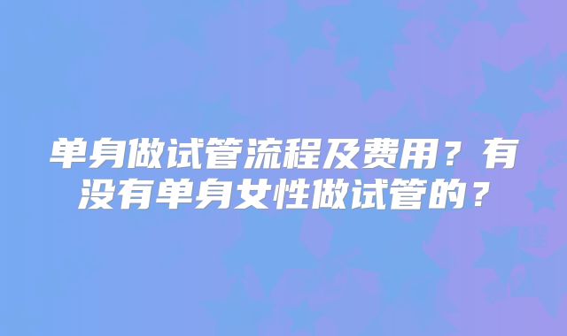 单身做试管流程及费用？有没有单身女性做试管的？