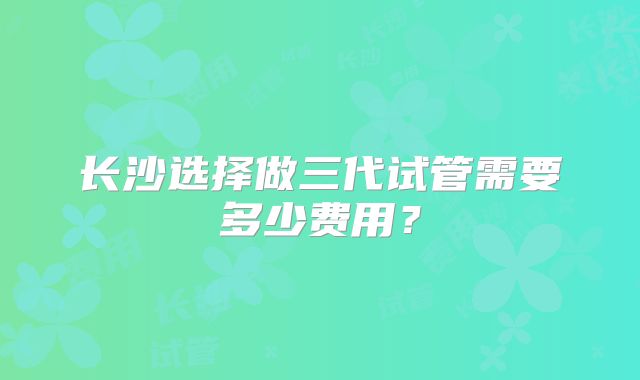 长沙选择做三代试管需要多少费用？