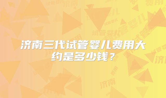 济南三代试管婴儿费用大约是多少钱？