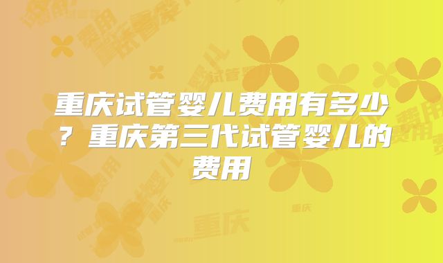 重庆试管婴儿费用有多少？重庆第三代试管婴儿的费用