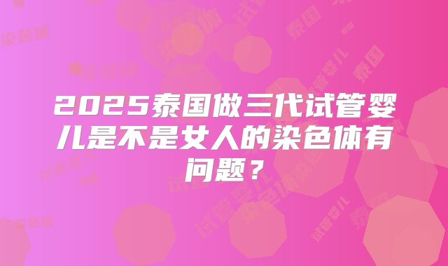 2025泰国做三代试管婴儿是不是女人的染色体有问题？