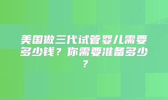 美国做三代试管婴儿需要多少钱？你需要准备多少？