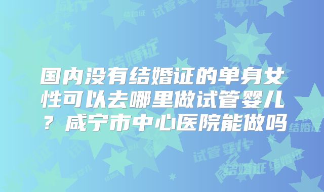国内没有结婚证的单身女性可以去哪里做试管婴儿？咸宁市中心医院能做吗