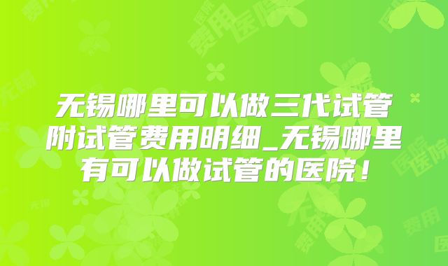 无锡哪里可以做三代试管附试管费用明细_无锡哪里有可以做试管的医院！