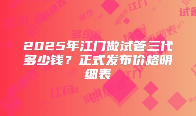 2025年江门做试管三代多少钱？正式发布价格明细表