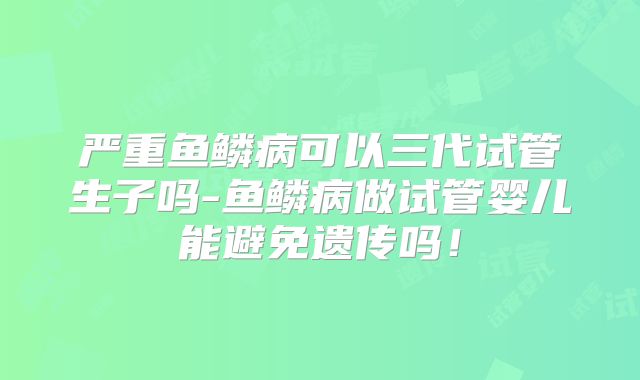 严重鱼鳞病可以三代试管生子吗-鱼鳞病做试管婴儿能避免遗传吗！