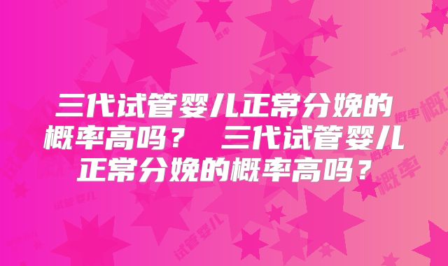 三代试管婴儿正常分娩的概率高吗？ 三代试管婴儿正常分娩的概率高吗？