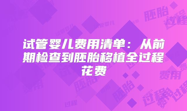 试管婴儿费用清单：从前期检查到胚胎移植全过程花费