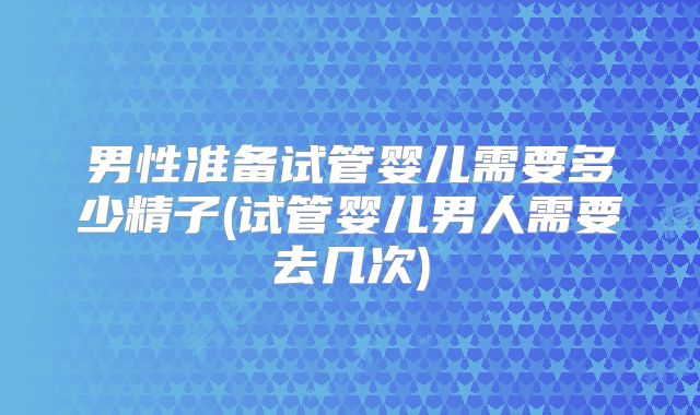 男性准备试管婴儿需要多少精子(试管婴儿男人需要去几次)